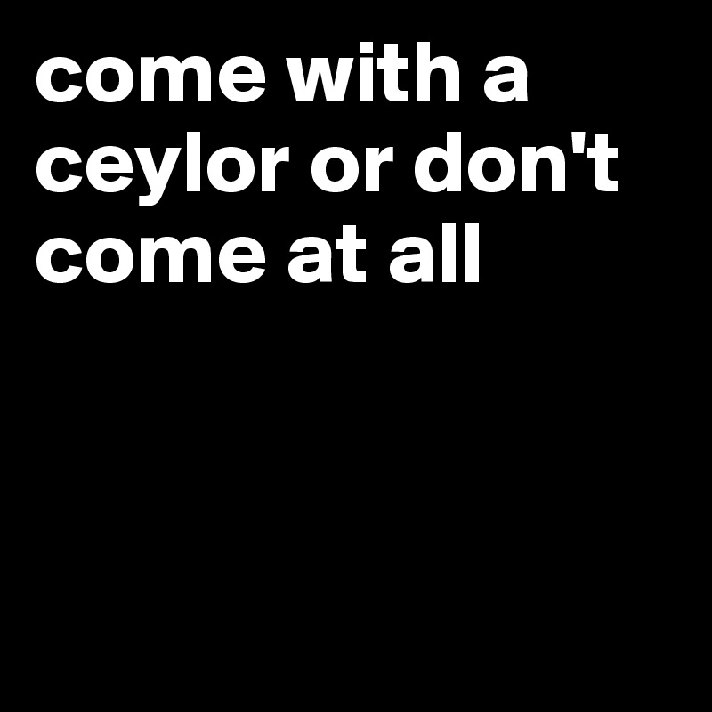 come with a ceylor or don't come at all



