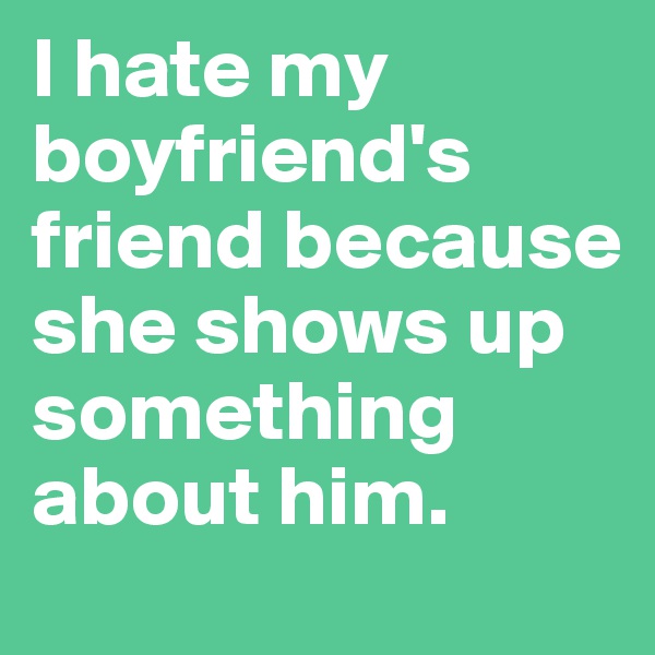 I hate my boyfriend's friend because she shows up something about him.