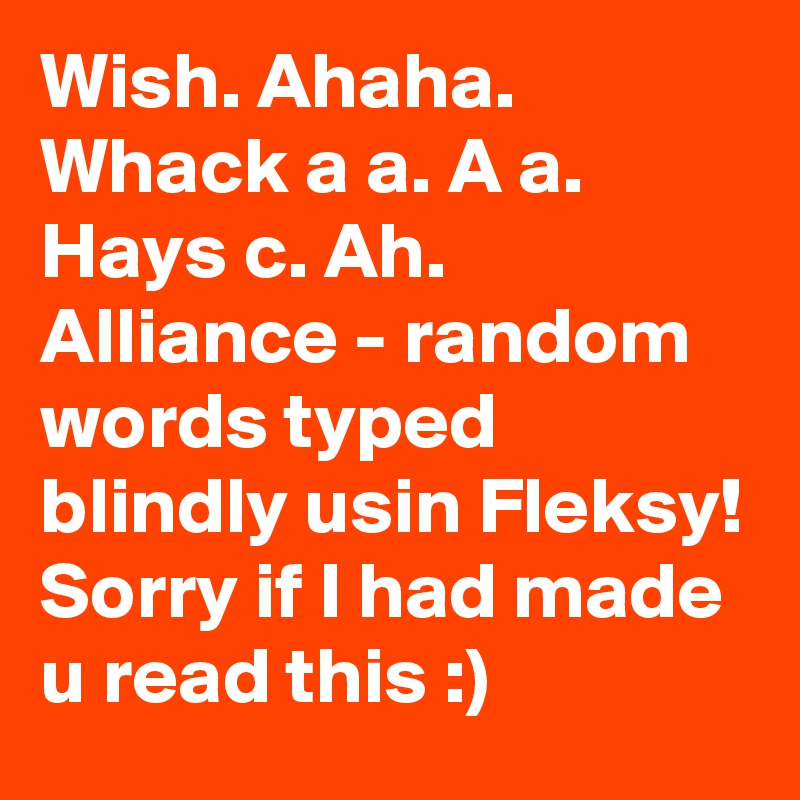 Wish. Ahaha. Whack a a. A a. Hays c. Ah. Alliance - random words typed blindly usin Fleksy! Sorry if I had made u read this :)