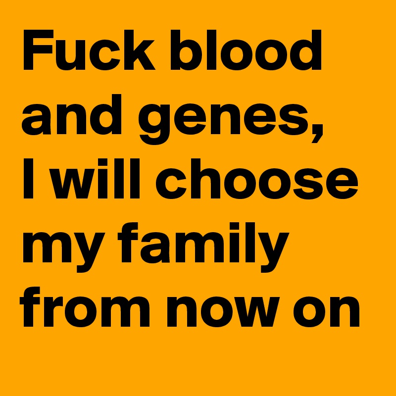Fuck blood and genes, 
I will choose my family from now on