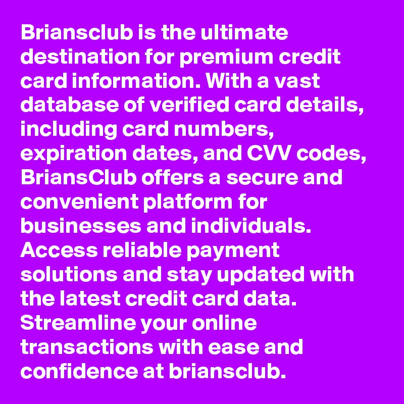 Briansclub is the ultimate destination for premium credit card information. With a vast database of verified card details, including card numbers, expiration dates, and CVV codes, BriansClub offers a secure and convenient platform for businesses and individuals. Access reliable payment solutions and stay updated with the latest credit card data. Streamline your online transactions with ease and confidence at briansclub.