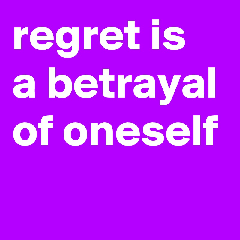 regret is a betrayal of oneself