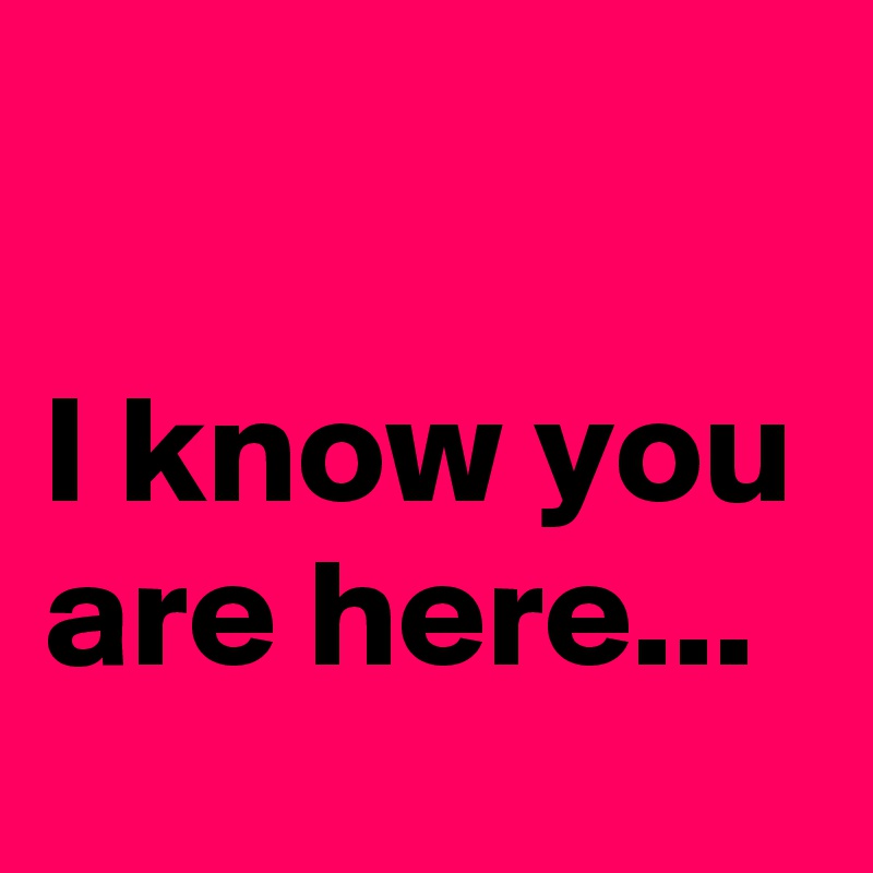 

I know you are here...