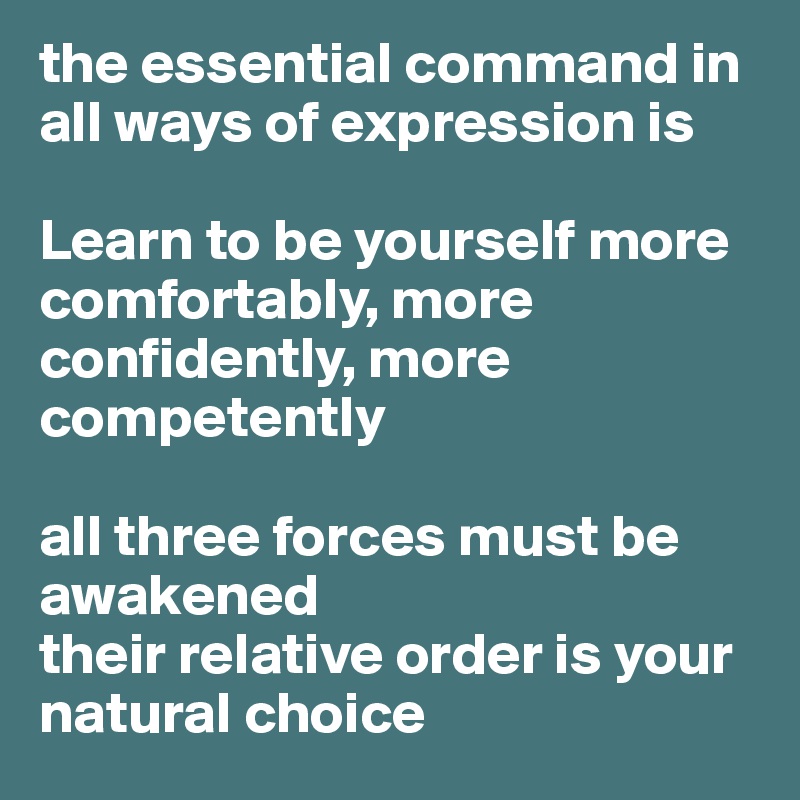 the essential command in all ways of expression is 

Learn to be yourself more
comfortably, more confidently, more competently

all three forces must be awakened 
their relative order is your natural choice 