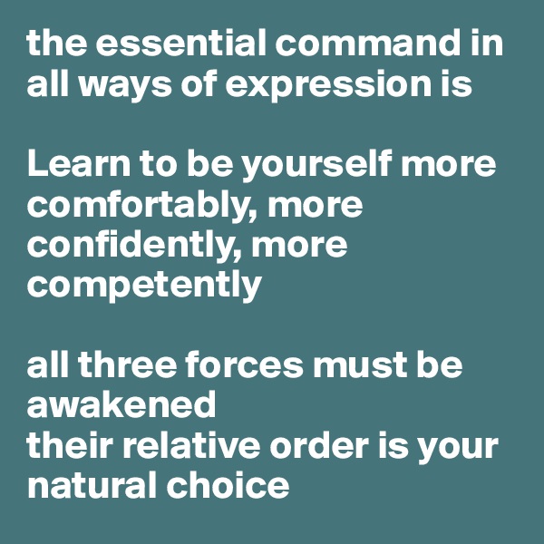 the essential command in all ways of expression is 

Learn to be yourself more
comfortably, more confidently, more competently

all three forces must be awakened 
their relative order is your natural choice 