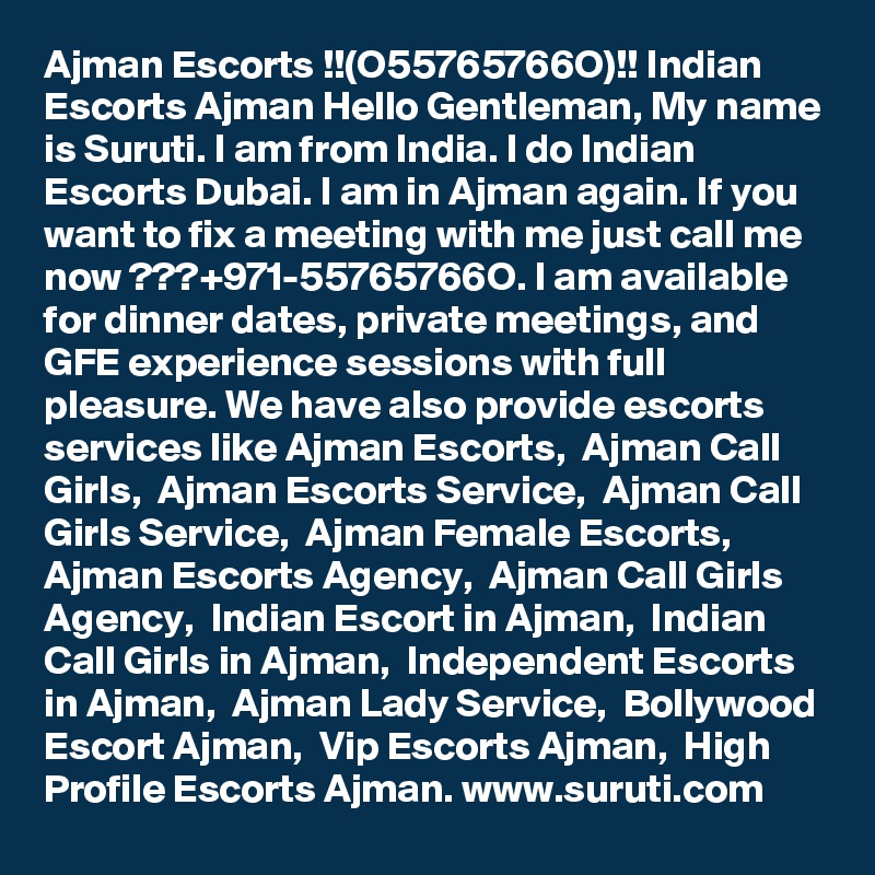 Ajman Escorts !!(O55765766O)!! Indian Escorts Ajman Hello Gentleman, My name is Suruti. I am from India. I do Indian Escorts Dubai. I am in Ajman again. If you want to fix a meeting with me just call me now ???+971-55765766O. I am available for dinner dates, private meetings, and GFE experience sessions with full pleasure. We have also provide escorts services like Ajman Escorts,  Ajman Call Girls,  Ajman Escorts Service,  Ajman Call Girls Service,  Ajman Female Escorts,  Ajman Escorts Agency,  Ajman Call Girls Agency,  Indian Escort in Ajman,  Indian Call Girls in Ajman,  Independent Escorts in Ajman,  Ajman Lady Service,  Bollywood Escort Ajman,  Vip Escorts Ajman,  High Profile Escorts Ajman. www.suruti.com
