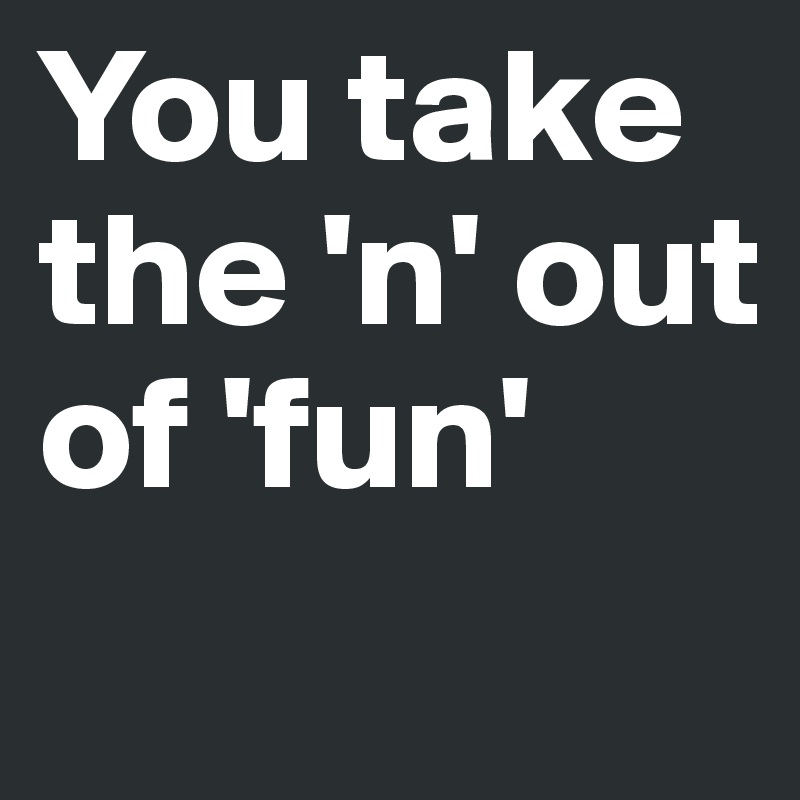 You take the 'n' out of 'fun'
