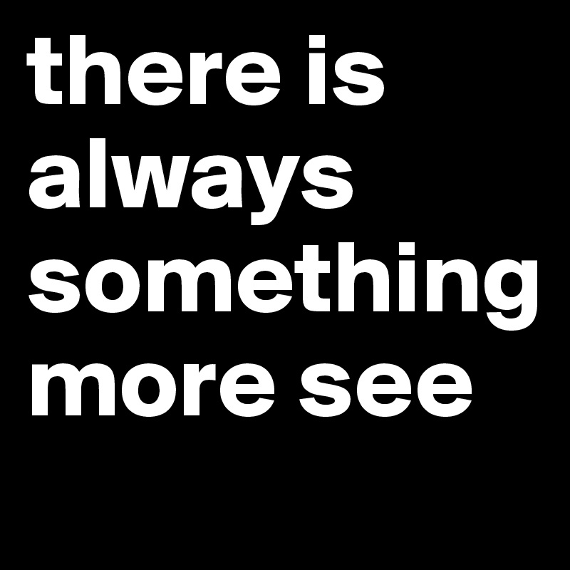 there is always something more see