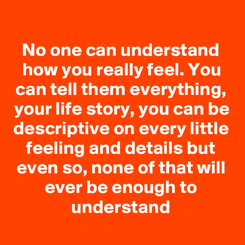 
No one can understand how you really feel. You can tell them everything, your life story, you can be descriptive on every little feeling and details but even so, none of that will ever be enough to understand
