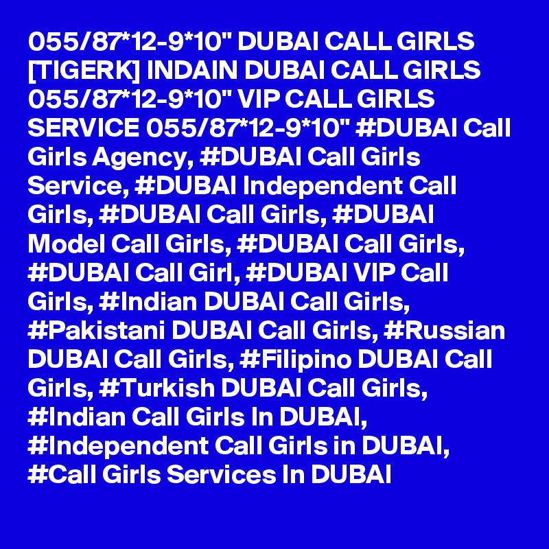 055/87*12-9*10" DUBAI CALL GIRLS [TIGERK] INDAIN DUBAI CALL GIRLS 055/87*12-9*10" VIP CALL GIRLS SERVICE 055/87*12-9*10" #DUBAI Call Girls Agency, #DUBAI Call Girls Service, #DUBAI Independent Call Girls, #DUBAI Call Girls, #DUBAI Model Call Girls, #DUBAI Call Girls, #DUBAI Call Girl, #DUBAI VIP Call Girls, #Indian DUBAI Call Girls, #Pakistani DUBAI Call Girls, #Russian DUBAI Call Girls, #Filipino DUBAI Call Girls, #Turkish DUBAI Call Girls, #Indian Call Girls In DUBAI, #Independent Call Girls in DUBAI, #Call Girls Services In DUBAI
