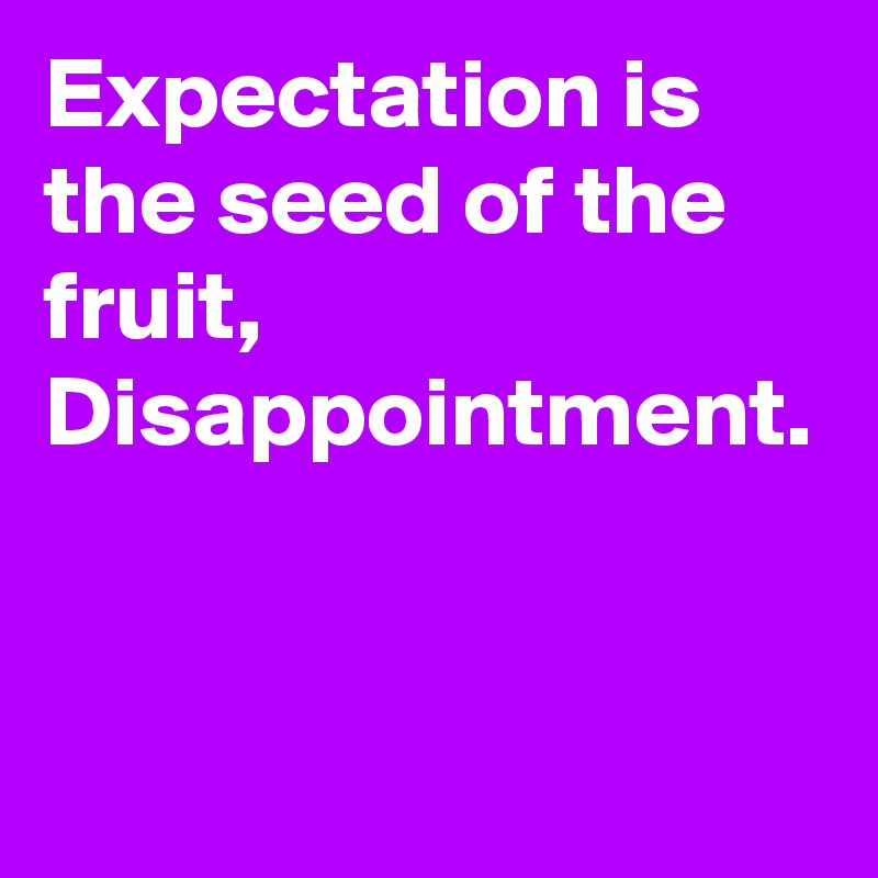 Expectation is the seed of the fruit, Disappointment.