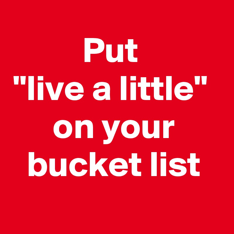 Put 
"live a little" 
on your bucket list
