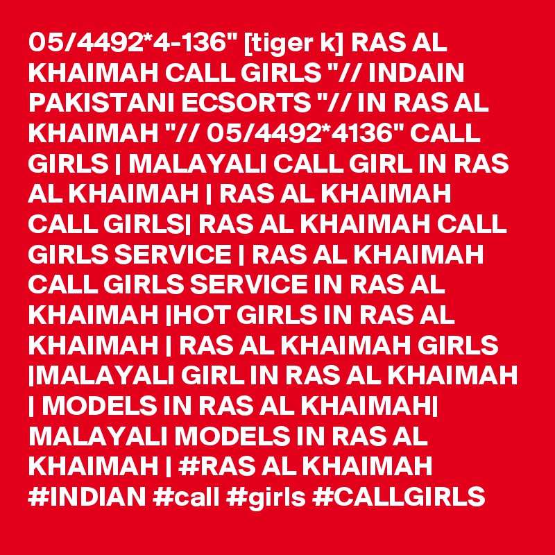05/4492*4-136" [tiger k] RAS AL KHAIMAH CALL GIRLS "// INDAIN PAKISTANI ECSORTS "// IN RAS AL KHAIMAH "// 05/4492*4136" CALL GIRLS | MALAYALI CALL GIRL IN RAS AL KHAIMAH | RAS AL KHAIMAH CALL GIRLS| RAS AL KHAIMAH CALL GIRLS SERVICE | RAS AL KHAIMAH CALL GIRLS SERVICE IN RAS AL KHAIMAH |HOT GIRLS IN RAS AL KHAIMAH | RAS AL KHAIMAH GIRLS |MALAYALI GIRL IN RAS AL KHAIMAH | MODELS IN RAS AL KHAIMAH| MALAYALI MODELS IN RAS AL KHAIMAH | #RAS AL KHAIMAH #INDIAN #call #girls #CALLGIRLS 