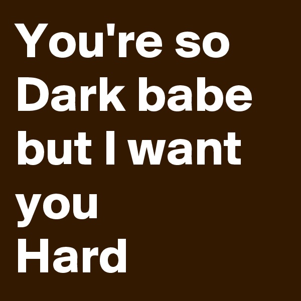 You're so Dark babe but I want you
Hard