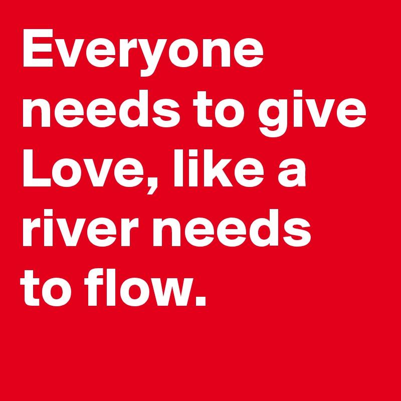 Everyone needs to give Love, like a river needs to flow.