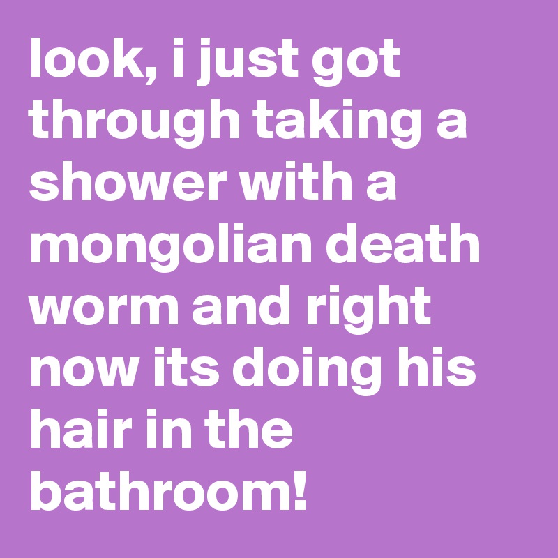 look, i just got through taking a shower with a mongolian death worm and right now its doing his hair in the bathroom!