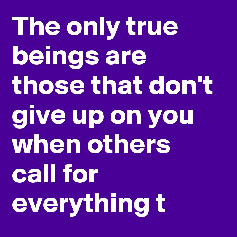 The only true beings are those that don't give up on you when others call for everything t