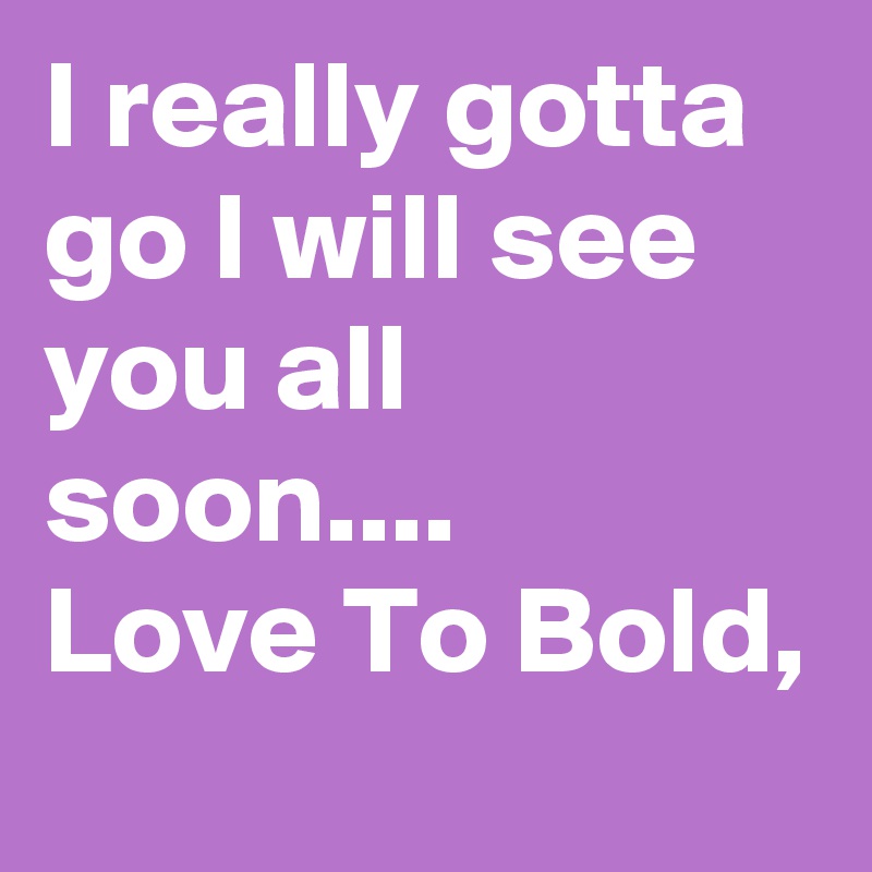 I really gotta go I will see you all soon....    Love To Bold, 