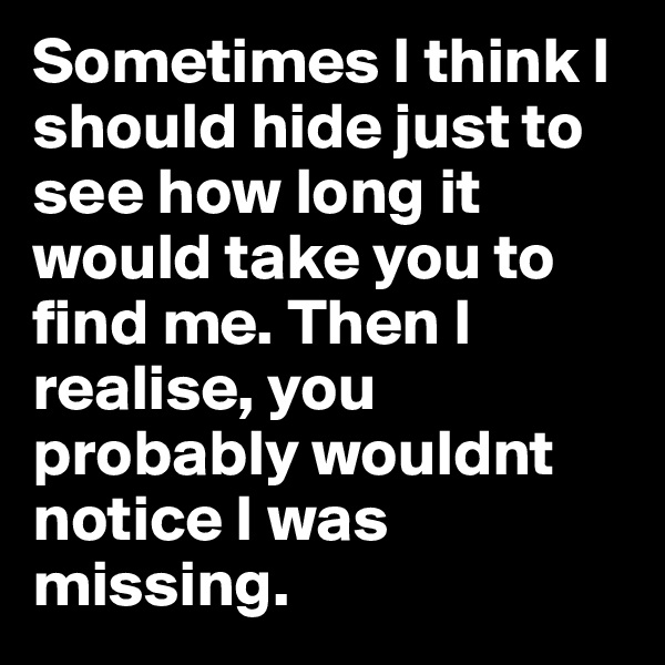 Sometimes I think I should hide just to see how long it would take you to find me. Then I realise, you probably wouldnt notice I was missing.