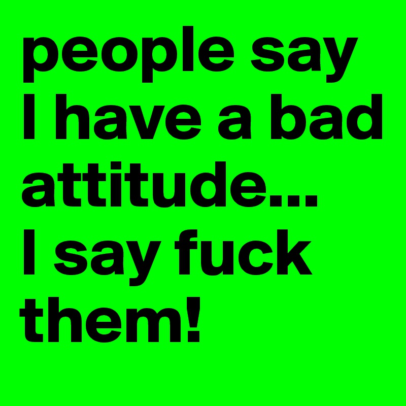 people say I have a bad attitude...
I say fuck them!