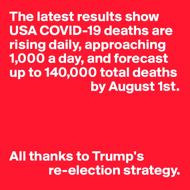 The latest results show USA COVID-19 deaths are rising daily, approaching 1,000 a day, and forecast up to 140,000 total deaths 
                             by August 1st.




All thanks to Trump's
              re-election strategy.