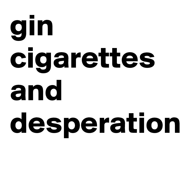 gin
cigarettes and desperation