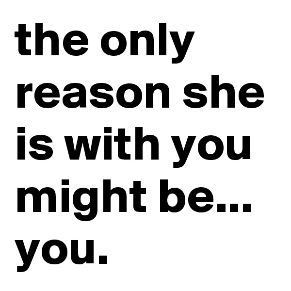 the only reason she is with you might be... you.