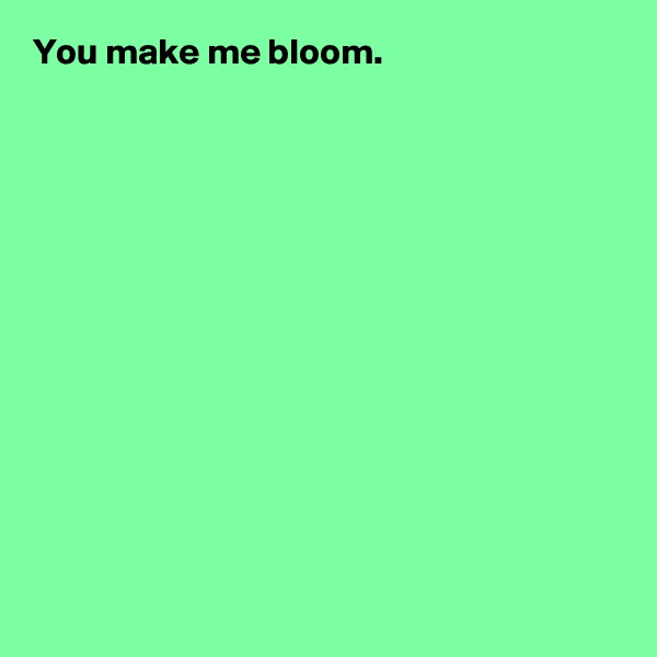 You make me bloom.













