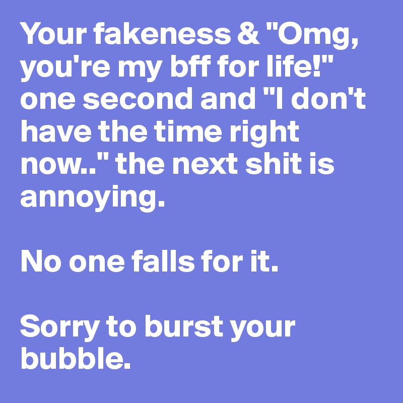 Your fakeness & "Omg, you're my bff for life!" one second and "I don't have the time right now.." the next shit is annoying. 

No one falls for it. 

Sorry to burst your bubble. 