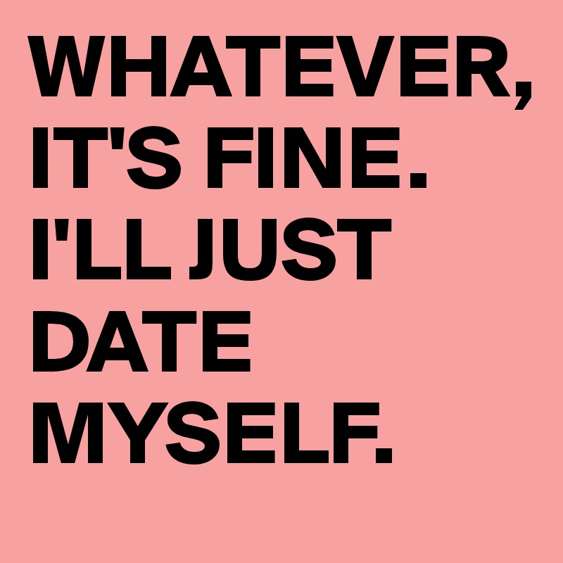 WHATEVER,
IT'S FINE.
I'LL JUST DATE MYSELF.