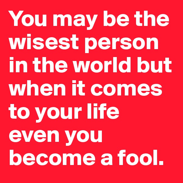 You may be the wisest person in the world but when it comes to your life even you become a fool.