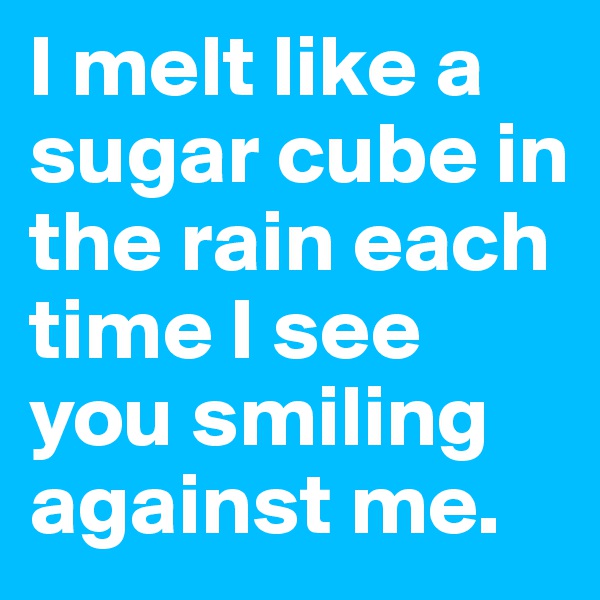 I melt like a sugar cube in the rain each time I see you smiling against me.
