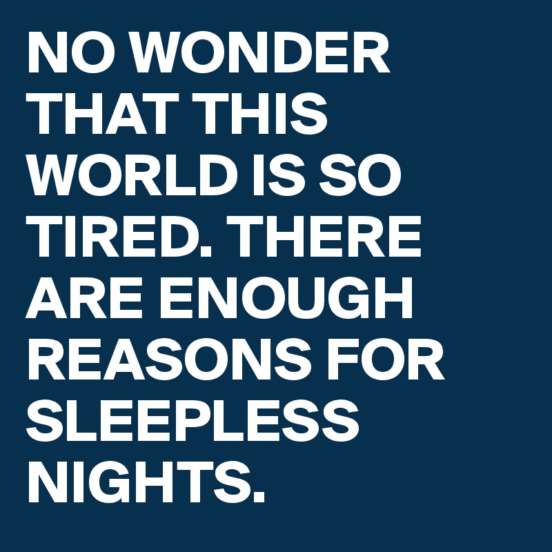 NO WONDER THAT THIS WORLD IS SO TIRED. THERE ARE ENOUGH REASONS FOR SLEEPLESS NIGHTS. 