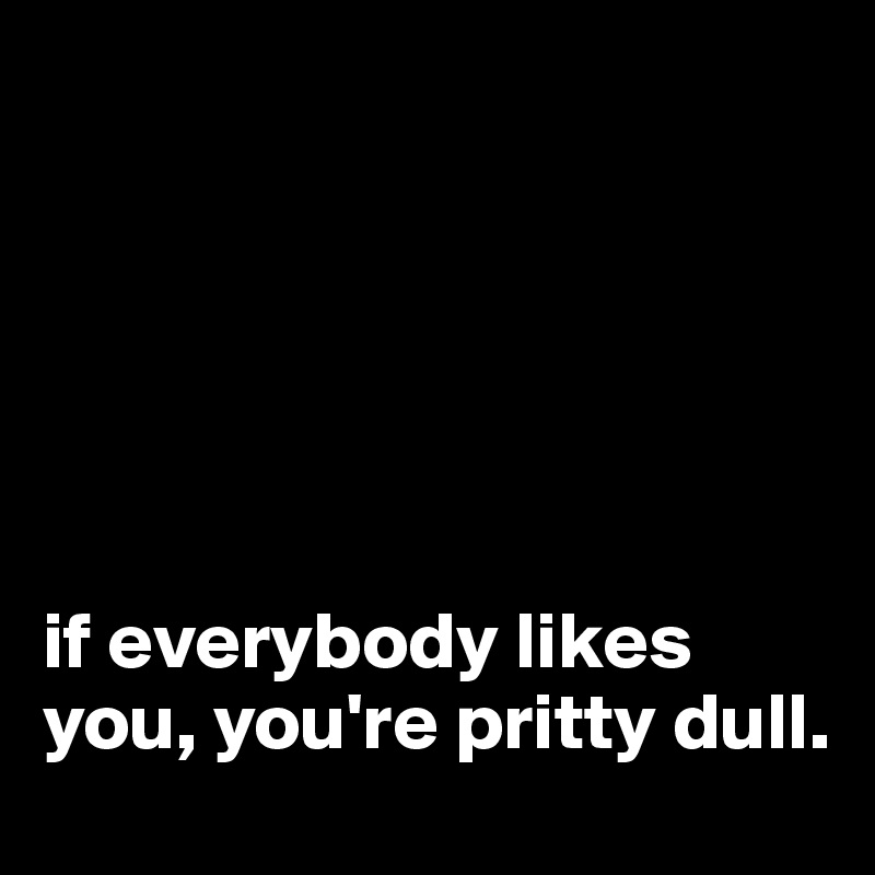 






if everybody likes you, you're pritty dull.
