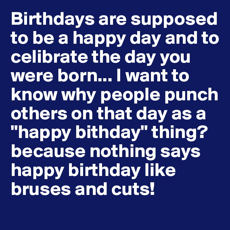 Birthdays are supposed to be a happy day and to celibrate the day you were born... I want to know why people punch others on that day as a "happy bithday" thing? because nothing says happy birthday like bruses and cuts! 