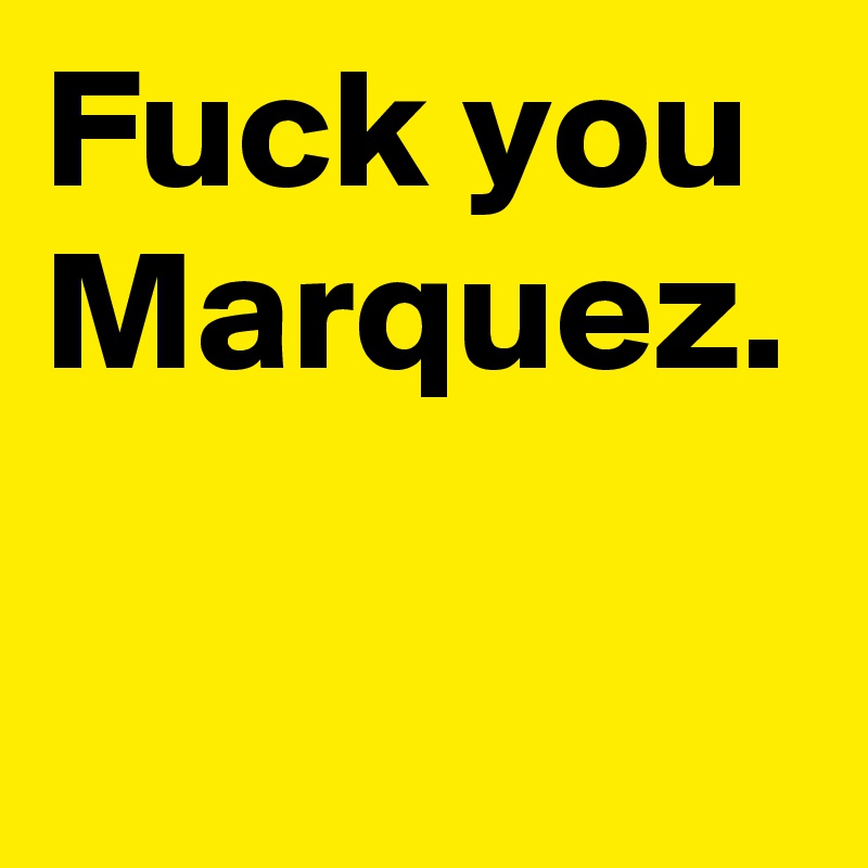 Fuck you Marquez.