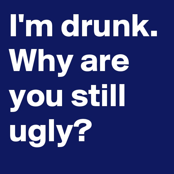 I'm drunk. Why are you still ugly?