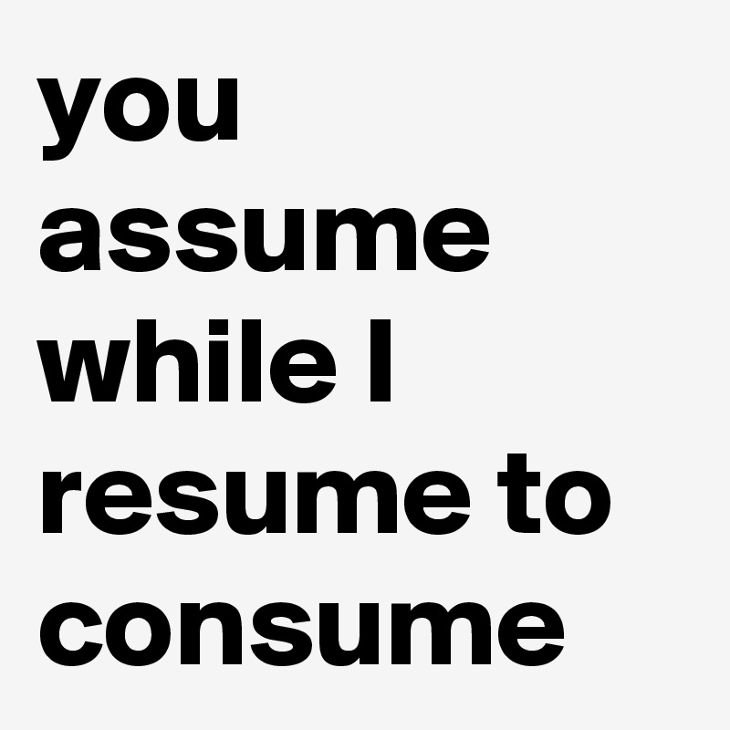you assume while I resume to consume