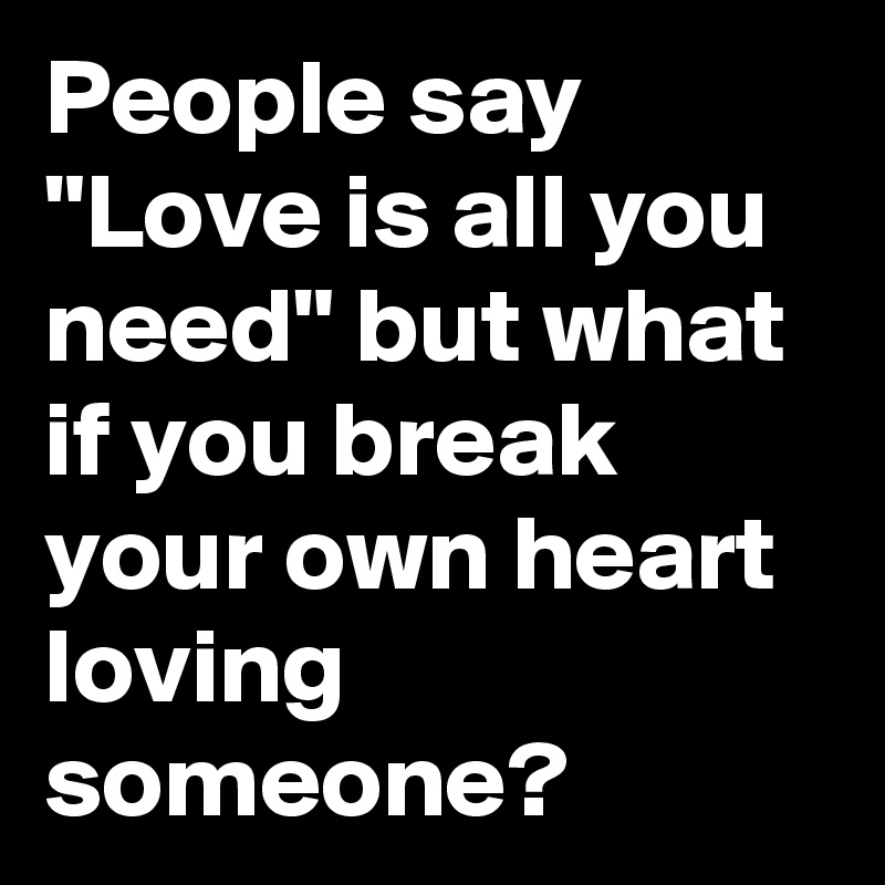 People say "Love is all you need" but what if you break your own heart loving someone? 