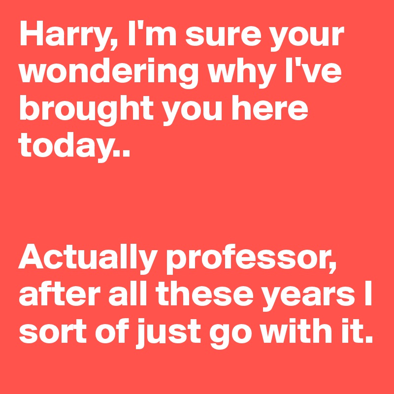 Harry, I'm sure your wondering why I've brought you here today..


Actually professor, after all these years I sort of just go with it.