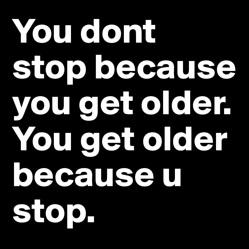 You dont stop because you get older. You get older because u stop.  