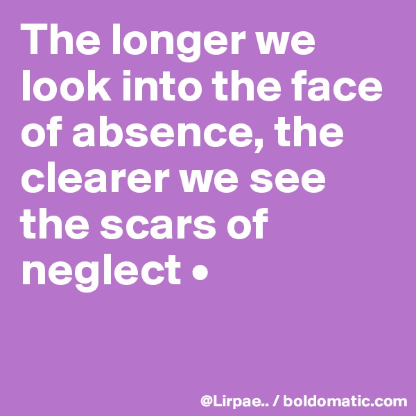 The longer we look into the face of absence, the clearer we see the scars of neglect •

