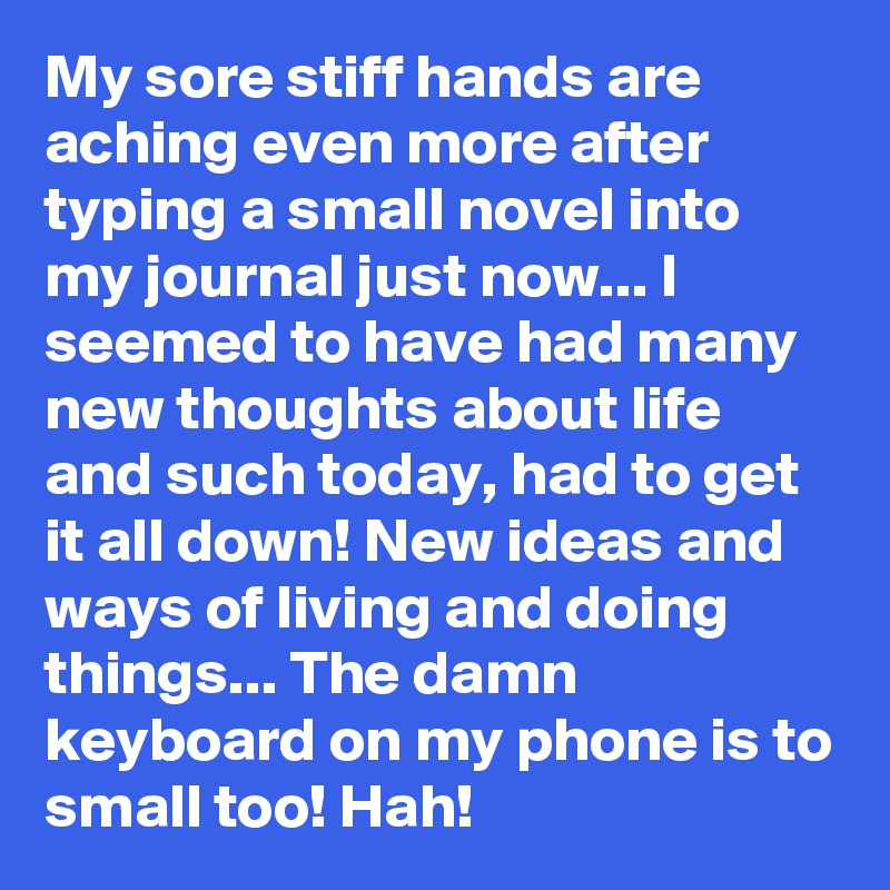 My sore stiff hands are aching even more after typing a small novel into my journal just now... I seemed to have had many new thoughts about life and such today, had to get it all down! New ideas and ways of living and doing things... The damn keyboard on my phone is to small too! Hah! 