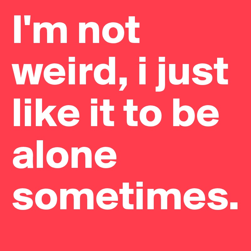 I'm not weird, i just like it to be alone sometimes.