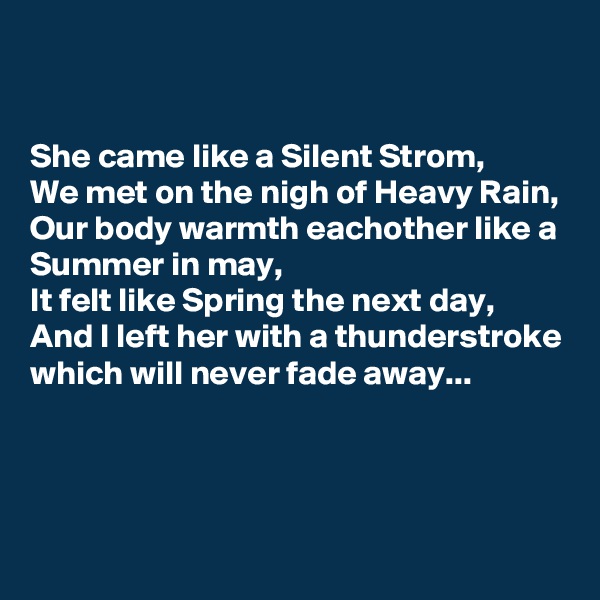 


She came like a Silent Strom,
We met on the nigh of Heavy Rain,
Our body warmth eachother like a Summer in may,
It felt like Spring the next day,
And I left her with a thunderstroke which will never fade away...


