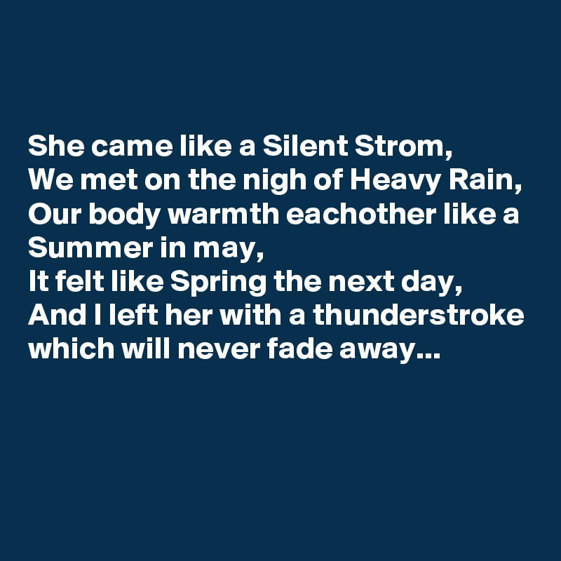


She came like a Silent Strom,
We met on the nigh of Heavy Rain,
Our body warmth eachother like a Summer in may,
It felt like Spring the next day,
And I left her with a thunderstroke which will never fade away...


