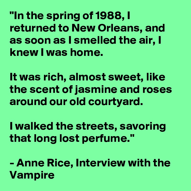 "In the spring of 1988, I returned to New Orleans, and as soon as I smelled the air, I knew I was home.

It was rich, almost sweet, like the scent of jasmine and roses around our old courtyard.

I walked the streets, savoring that long lost perfume."

- Anne Rice, Interview with the Vampire