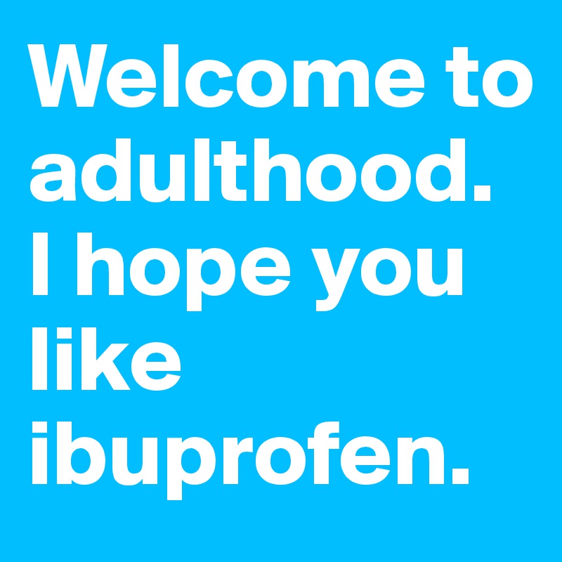 Welcome to adulthood. I hope you like ibuprofen. 