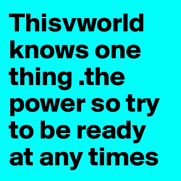 Thisvworld knows one thing .the power so try to be ready at any times