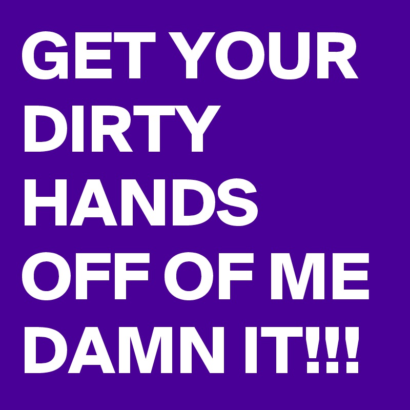 GET YOUR DIRTY HANDS OFF OF ME DAMN IT!!!